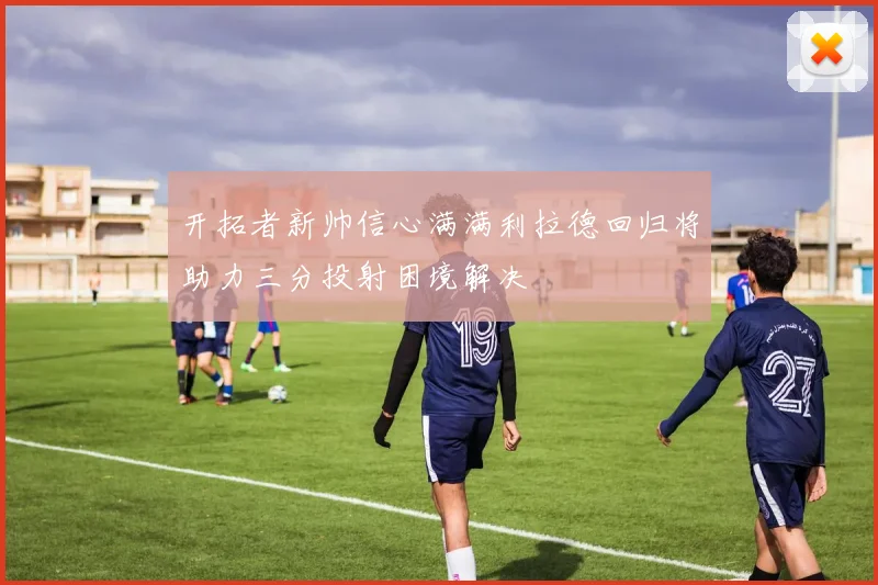 开拓者新帅信心满满利拉德回归将助力三分投射困境解决