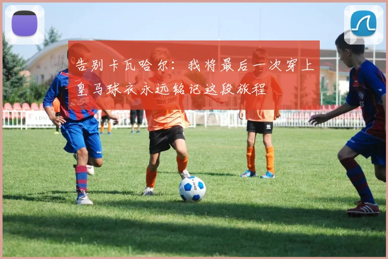 告别卡瓦哈尔：我将最后一次穿上皇马球衣永远铭记这段旅程