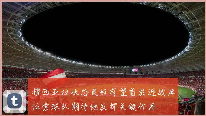 穆西亚拉状态良好有望首发迎战库拉索球队期待他发挥关键作用