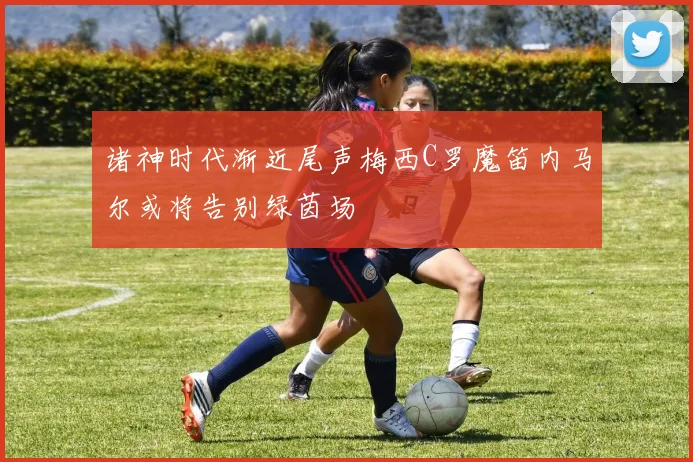 诸神时代渐近尾声梅西C罗魔笛内马尔或将告别绿茵场