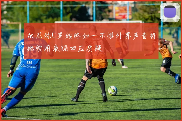 纳尼称C罗始终如一不惧外界声音将继续用表现回应质疑