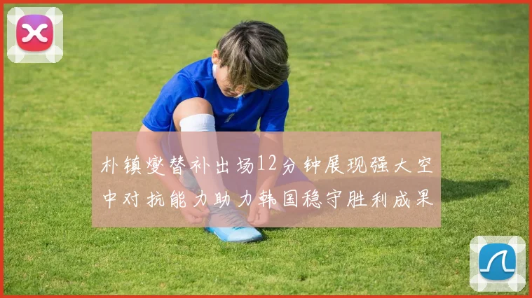 朴镇燮替补出场12分钟展现强大空中对抗能力助力韩国稳守胜利成果