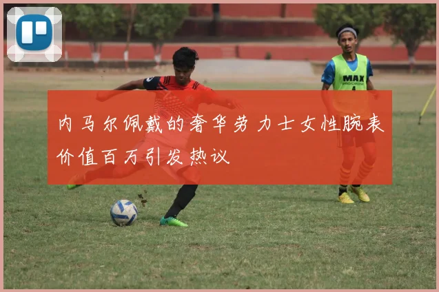 内马尔佩戴的奢华劳力士女性腕表价值百万引发热议