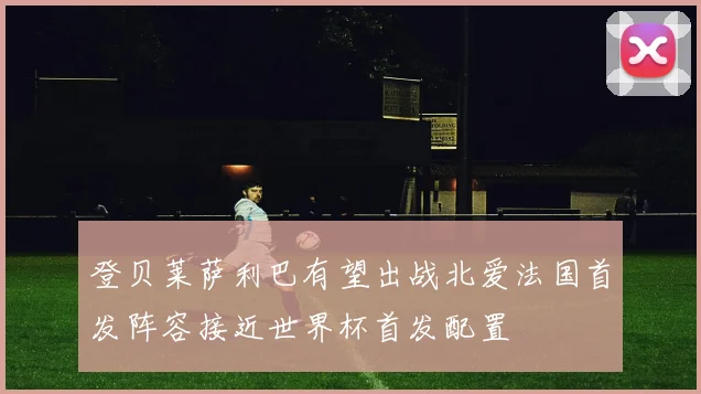 登贝莱萨利巴有望出战北爱法国首发阵容接近世界杯首发配置