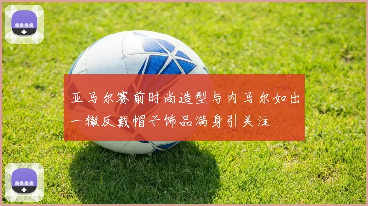 亚马尔赛前时尚造型与内马尔如出一辙反戴帽子饰品满身引关注