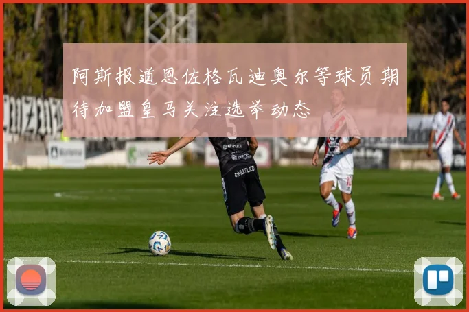 阿斯报道恩佐格瓦迪奥尔等球员期待加盟皇马关注选举动态