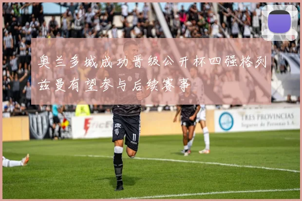 奥兰多城成功晋级公开杯四强格列兹曼有望参与后续赛事