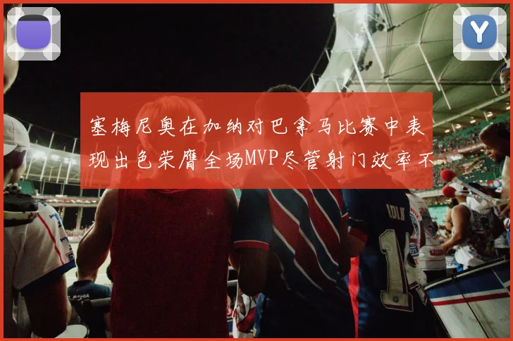 塞梅尼奥在加纳对巴拿马比赛中表现出色荣膺全场MVP尽管射门效率不佳