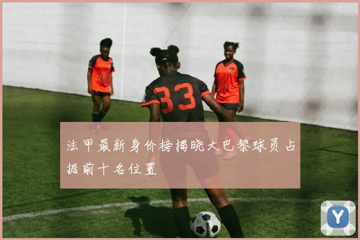 法甲最新身价榜揭晓大巴黎球员占据前十名位置