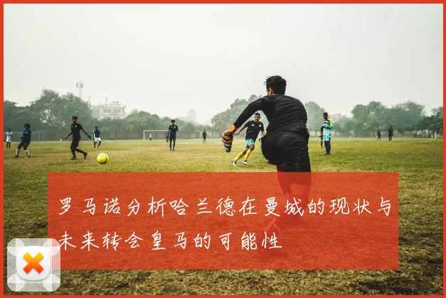 罗马诺分析哈兰德在曼城的现状与未来转会皇马的可能性