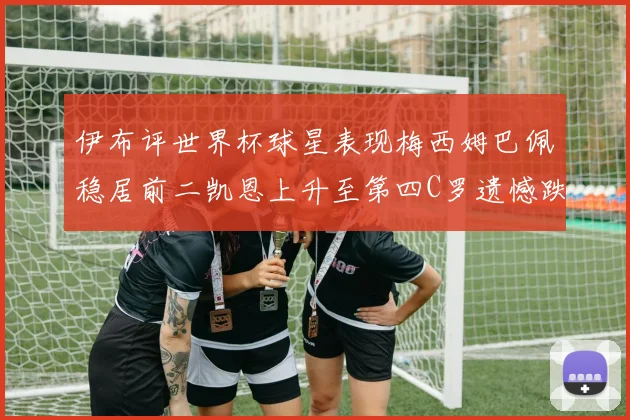 伊布评世界杯球星表现梅西姆巴佩稳居前二凯恩上升至第四C罗遗憾跌出前十