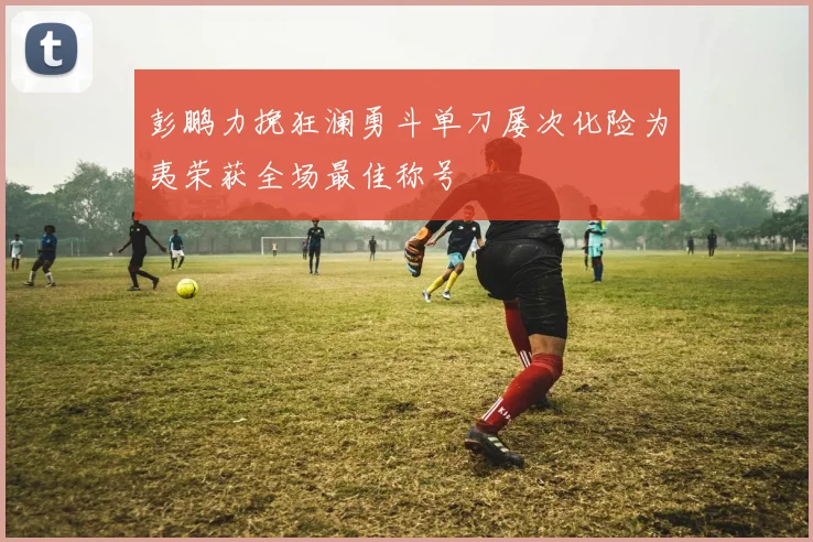 彭鹏力挽狂澜勇斗单刀屡次化险为夷荣获全场最佳称号