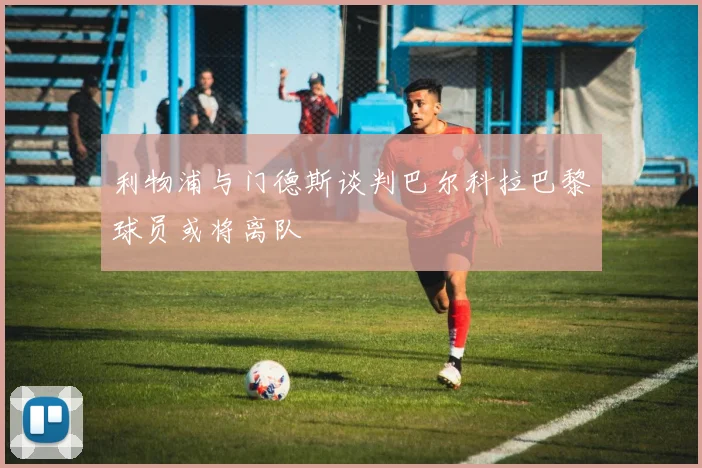 利物浦与门德斯谈判巴尔科拉巴黎球员或将离队