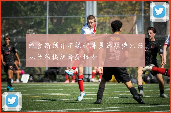 维金斯预计不执行球员选项热火或以长约换取降薪机会